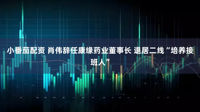 小番茄配资 肖伟辞任康缘药业董事长 退居二线“培养接班人”