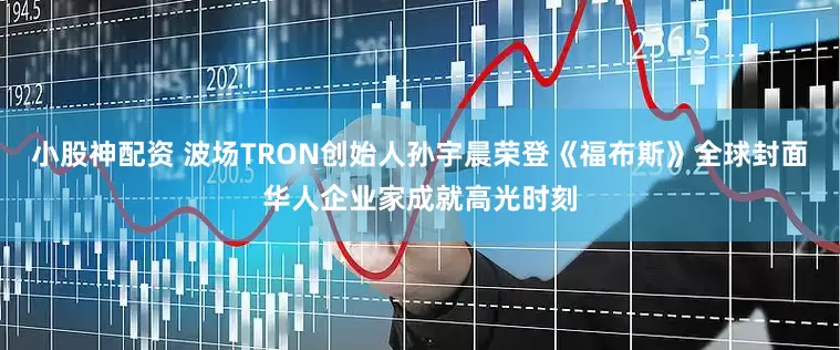 小股神配资 波场TRON创始人孙宇晨荣登《福布斯》全球封面华人企业家成就高光时刻