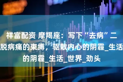 祥富配资 摩羯座：写下“去病”二字，你将挣脱病痛的束缚，驱散内心的阴霾_生活_世界_劲头