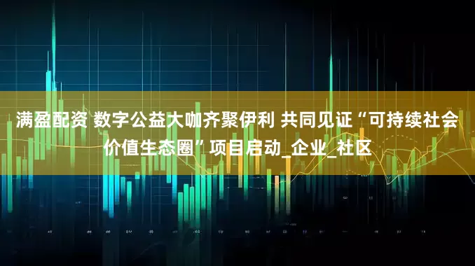 满盈配资 数字公益大咖齐聚伊利 共同见证“可持续社会价值生态圈”项目启动_企业_社区