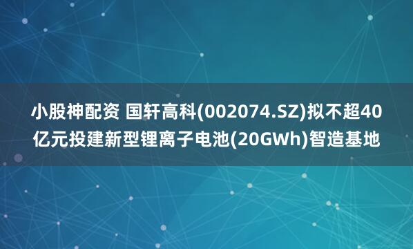 小股神配资 国轩高科(002074.SZ)拟不超40亿元投建新型锂离子电池(20GWh)智造基地