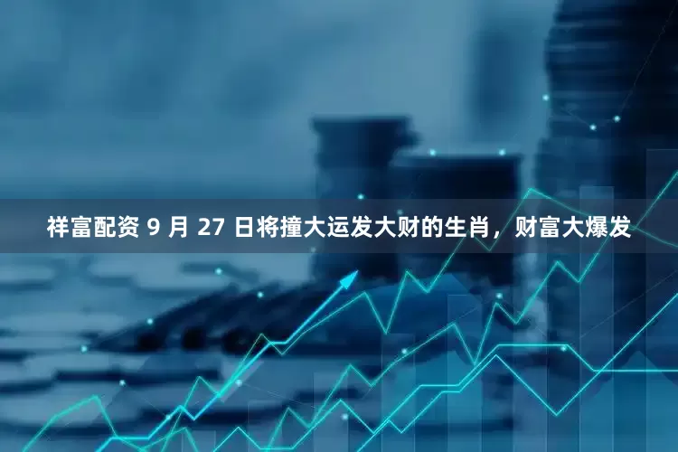祥富配资 9 月 27 日将撞大运发大财的生肖，财富大爆发