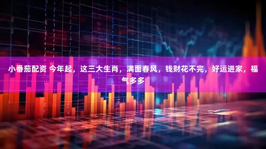 小番茄配资 今年起，这三大生肖，满面春风，钱财花不完，好运进家，福气多多