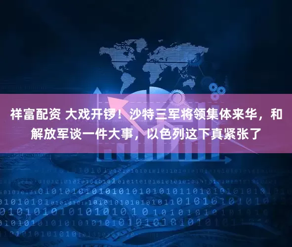 祥富配资 大戏开锣！沙特三军将领集体来华，和解放军谈一件大事，以色列这下真紧张了
