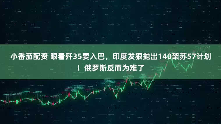 小番茄配资 眼看歼35要入巴，印度发狠抛出140架苏57计划！俄罗斯反而为难了