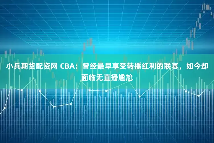 小兵期货配资网 CBA：曾经最早享受转播红利的联赛，如今却面临无直播尴尬