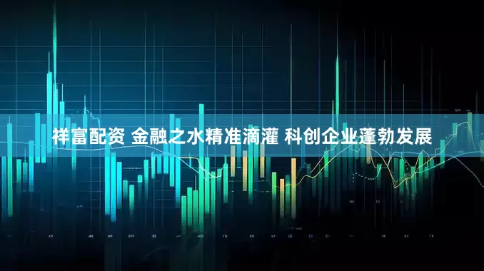 祥富配资 金融之水精准滴灌 科创企业蓬勃发展