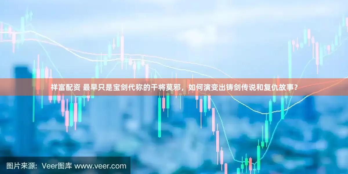 祥富配资 最早只是宝剑代称的干将莫邪，如何演变出铸剑传说和复仇故事？