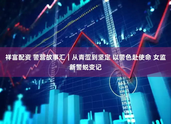祥富配资 警营故事汇︱从青涩到坚定 以警色赴使命 女监新警蜕变记